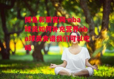 博鱼彩票官网-nba球员如何补充营养nba球员食谱我们可以吃吗