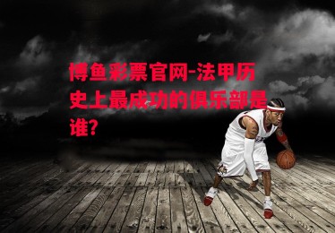 博鱼彩票官网-法甲历史上最成功的俱乐部是谁？