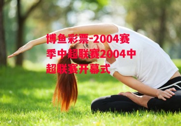 博鱼彩票-2004赛季中超联赛2004中超联赛开幕式